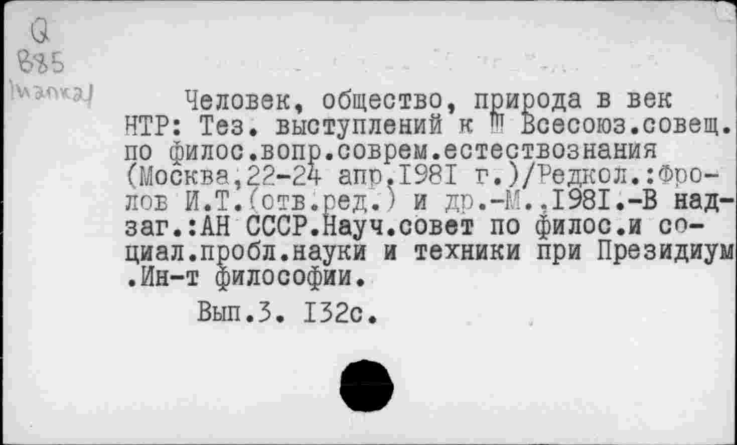 ﻿Человек, общество, природа в век НТР: Тез. выступлений к Ш Всесоюз.совещ. по филос.вопр.соврем.естествознания (Москва,22-24 апр.1981 г.)/Редаол.:Фролов И.Т.(отв.ред.) и др.-М.,1981.-В над-заг.:АН СССР.Науч.совет по филос.и социал.пробл. науки и техники при Президиум •Ин-т философии.
Вып.З. 132с.